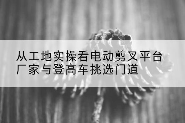 扎赉特旗电动剪叉升降平台厂家-从工地实操看电动剪叉平台厂家与登高车挑选门道
