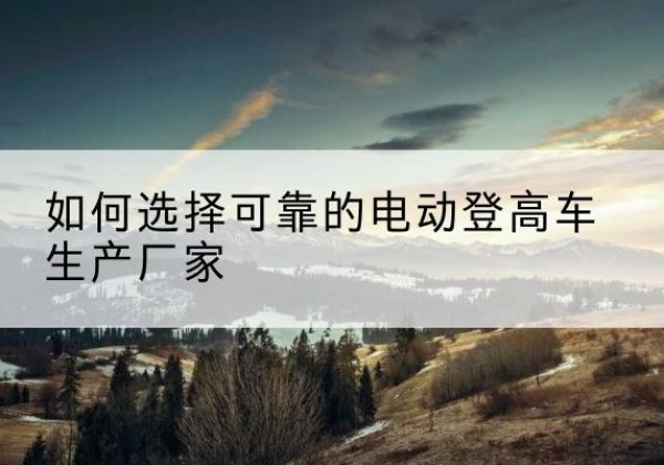 扎赉特旗电动登高车厂家-如何选择可靠的电动登高车生产厂家